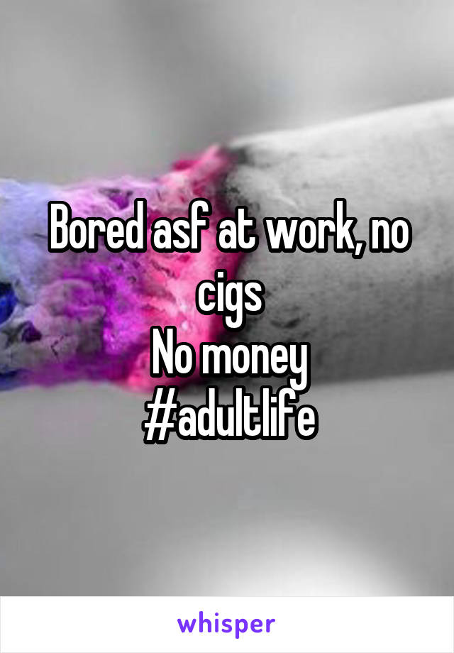 Bored asf at work, no cigs
No money
#adultlife