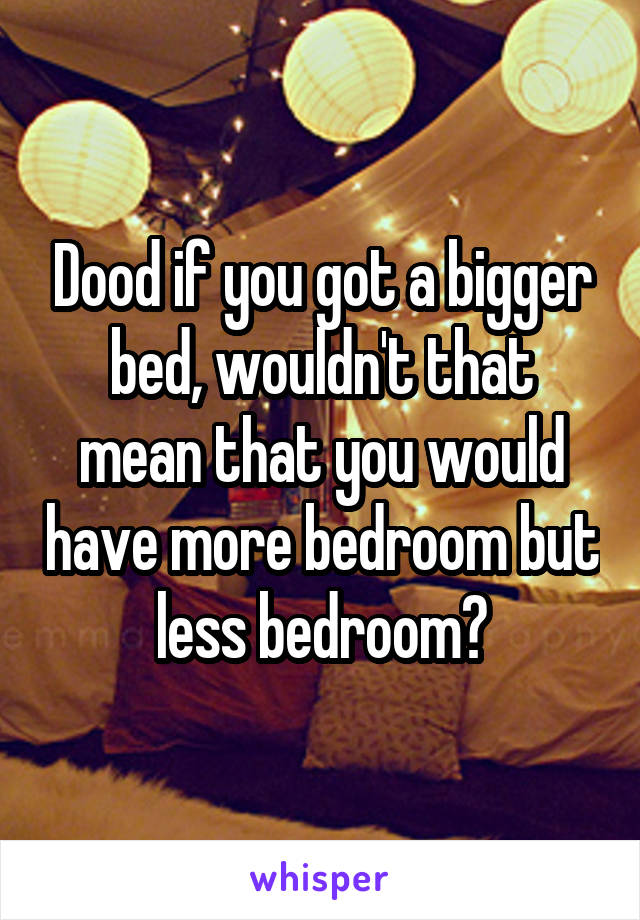 Dood if you got a bigger bed, wouldn't that mean that you would have more bedroom but less bedroom?