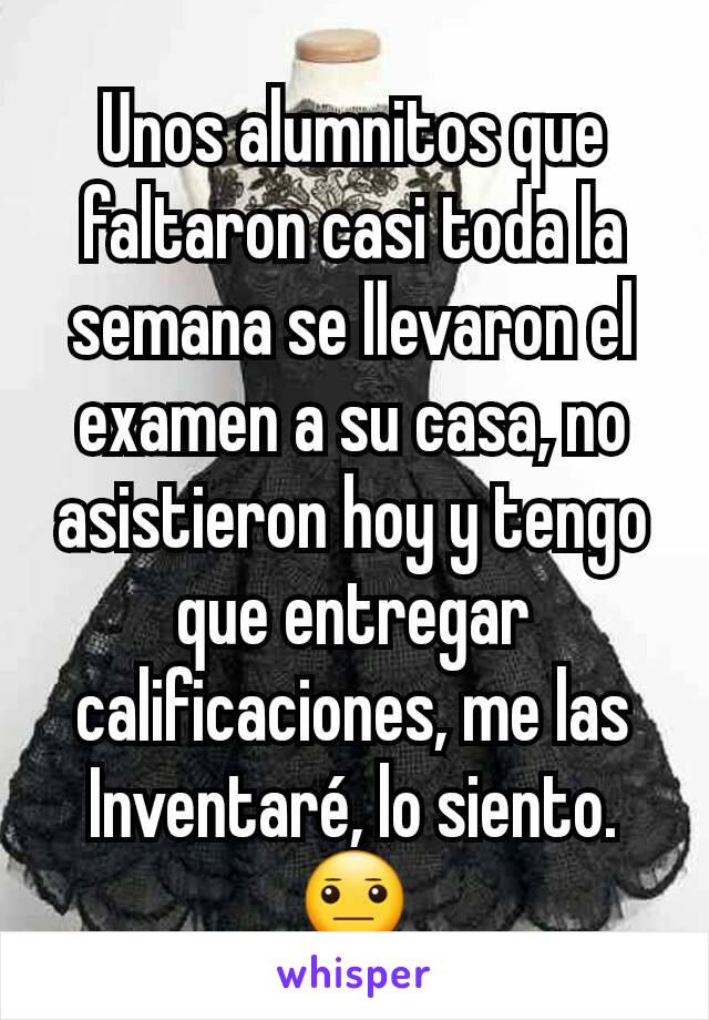 Unos alumnitos que faltaron casi toda la semana se llevaron el examen a su casa, no asistieron hoy y tengo que entregar calificaciones, me las Inventaré, lo siento.😐