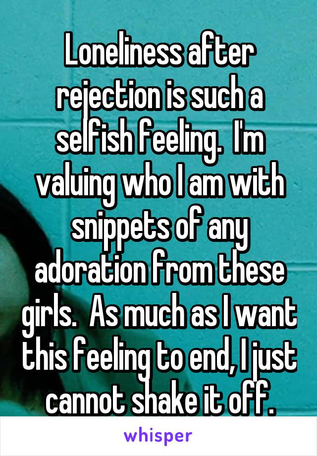 Loneliness after rejection is such a selfish feeling.  I'm valuing who I am with snippets of any adoration from these girls.  As much as I want this feeling to end, I just cannot shake it off.