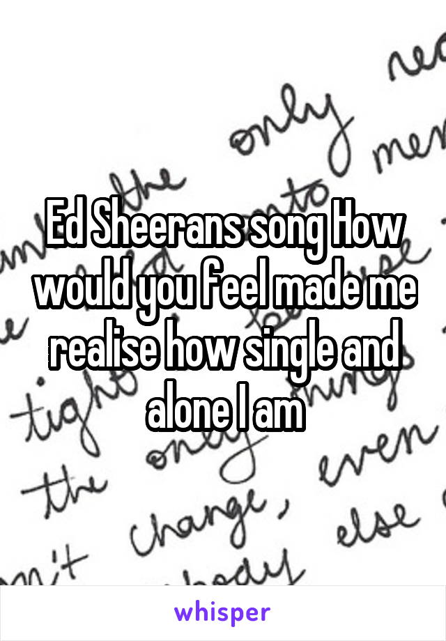 Ed Sheerans song How would you feel made me realise how single and alone I am