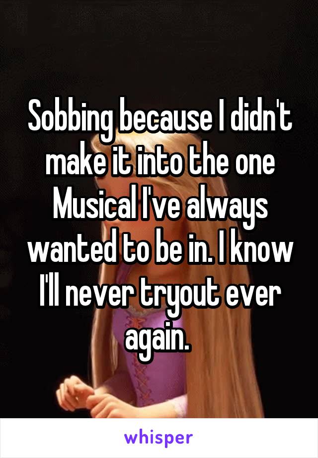 Sobbing because I didn't make it into the one Musical I've always wanted to be in. I know I'll never tryout ever again. 