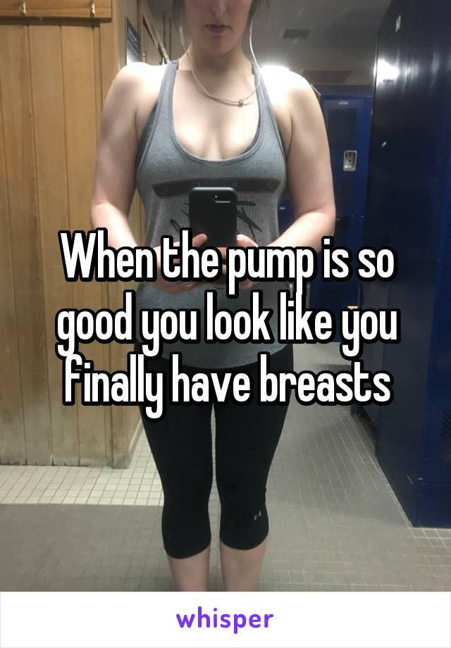 When the pump is so good you look like you finally have breasts