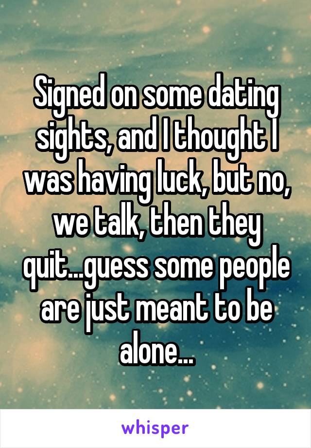 Signed on some dating sights, and I thought I was having luck, but no, we talk, then they quit...guess some people are just meant to be alone...