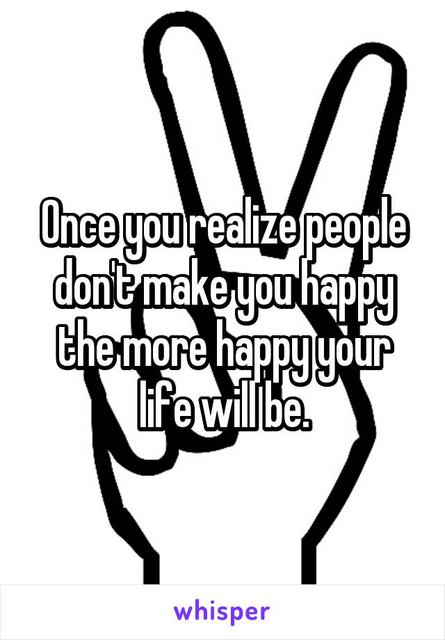 Once you realize people don't make you happy the more happy your life will be.