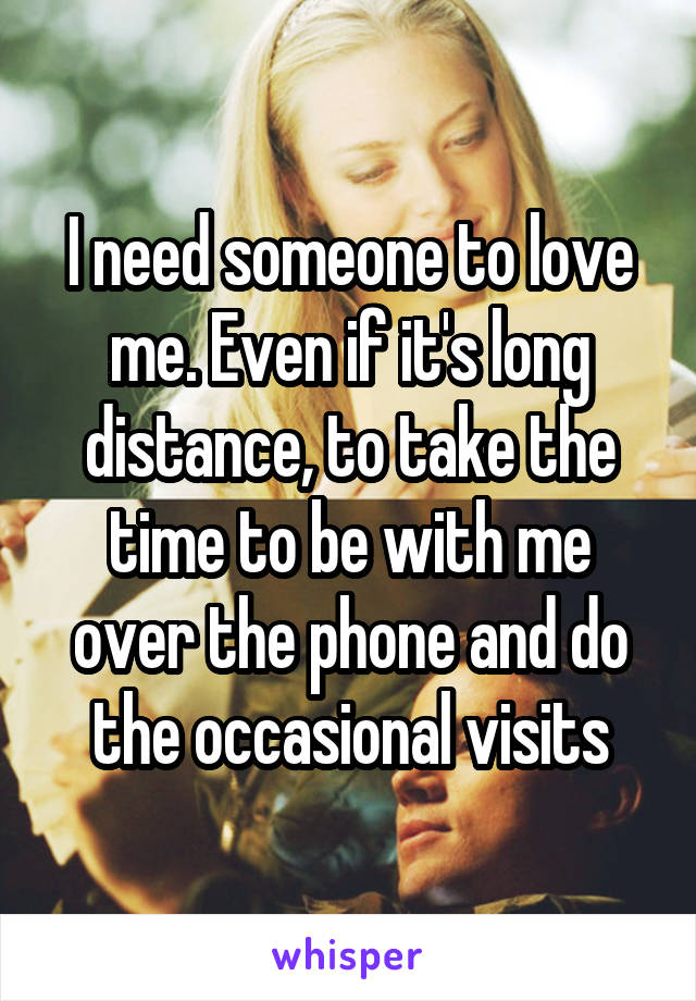 I need someone to love me. Even if it's long distance, to take the time to be with me over the phone and do the occasional visits