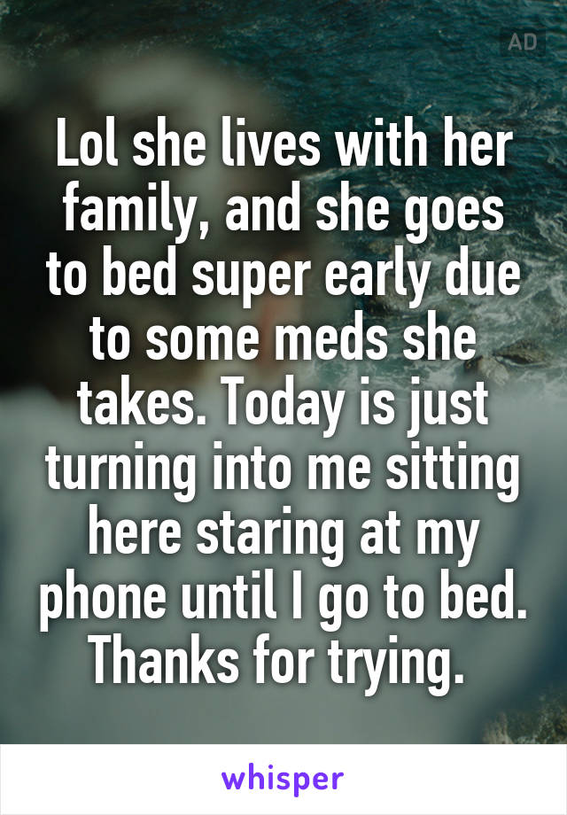 Lol she lives with her family, and she goes to bed super early due to some meds she takes. Today is just turning into me sitting here staring at my phone until I go to bed. Thanks for trying. 