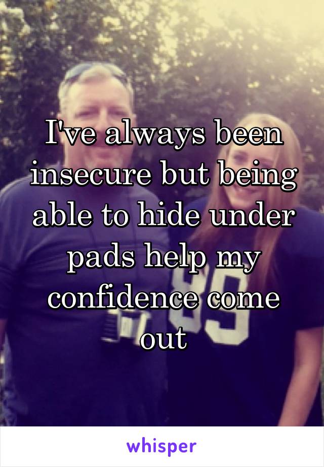 I've always been insecure but being able to hide under pads help my confidence come out