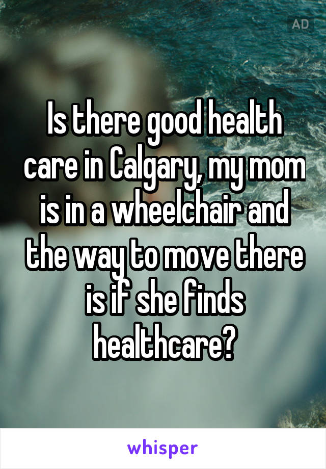 Is there good health care in Calgary, my mom is in a wheelchair and the way to move there is if she finds healthcare?