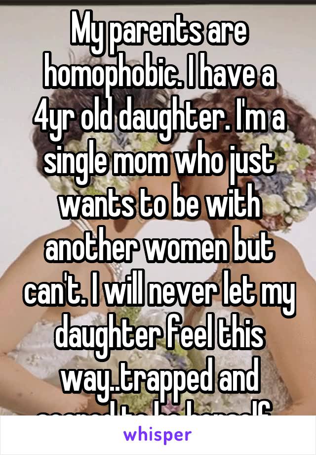 My parents are homophobic. I have a 4yr old daughter. I'm a single mom who just wants to be with another women but can't. I will never let my daughter feel this way..trapped and scared to be herself. 