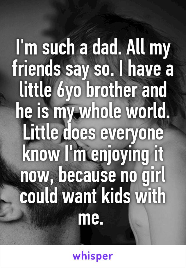 I'm such a dad. All my friends say so. I have a little 6yo brother and he is my whole world. Little does everyone know I'm enjoying it now, because no girl could want kids with me. 