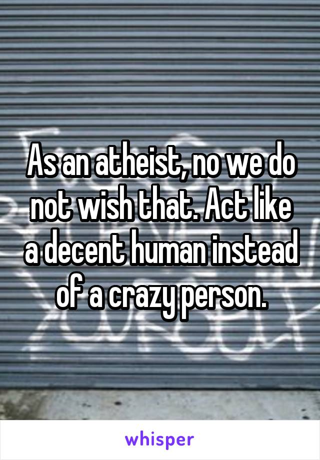 As an atheist, no we do not wish that. Act like a decent human instead of a crazy person.