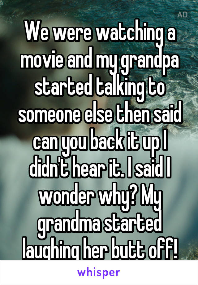 We were watching a movie and my grandpa started talking to someone else then said can you back it up I didn't hear it. I said I wonder why? My grandma started laughing her butt off!