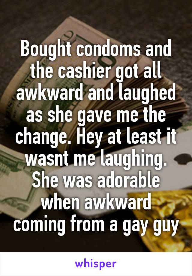 Bought condoms and the cashier got all awkward and laughed as she gave me the change. Hey at least it wasnt me laughing. She was adorable when awkward coming from a gay guy