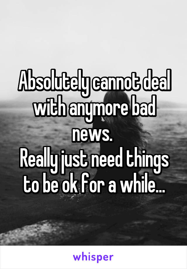 Absolutely cannot deal with anymore bad news. 
Really just need things to be ok for a while...