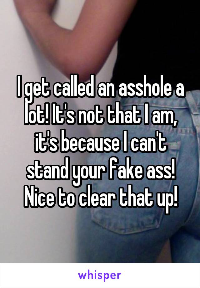 I get called an asshole a lot! It's not that I am, it's because I can't stand your fake ass! Nice to clear that up!