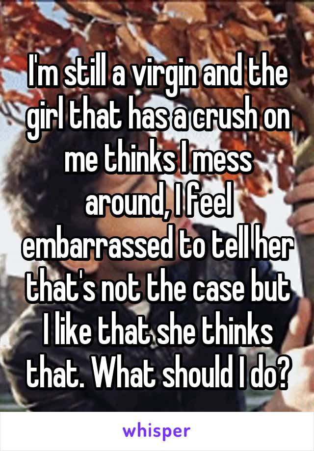 I'm still a virgin and the girl that has a crush on me thinks I mess around, I feel embarrassed to tell her that's not the case but I like that she thinks that. What should I do?