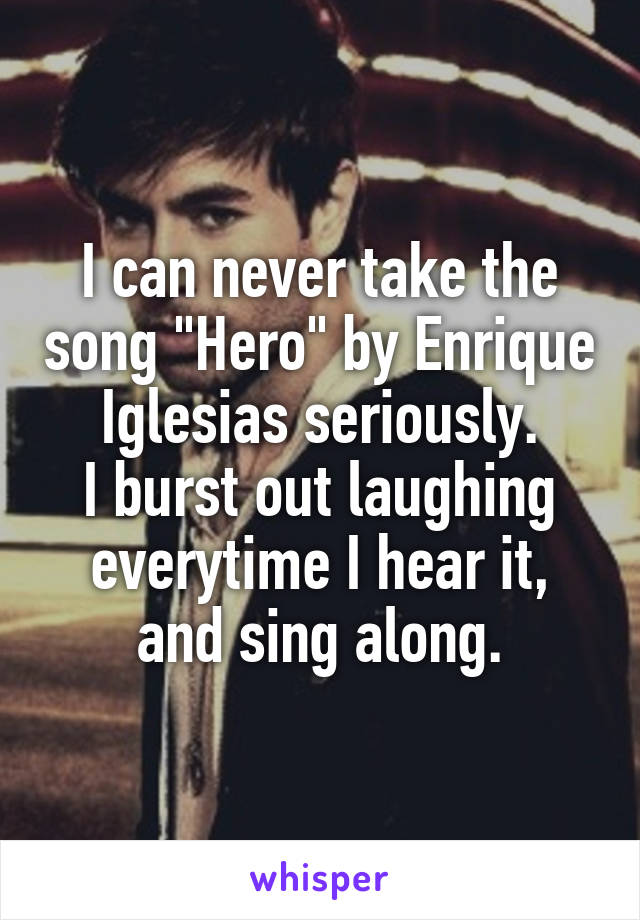 I can never take the song "Hero" by Enrique Iglesias seriously.
I burst out laughing everytime I hear it, and sing along.