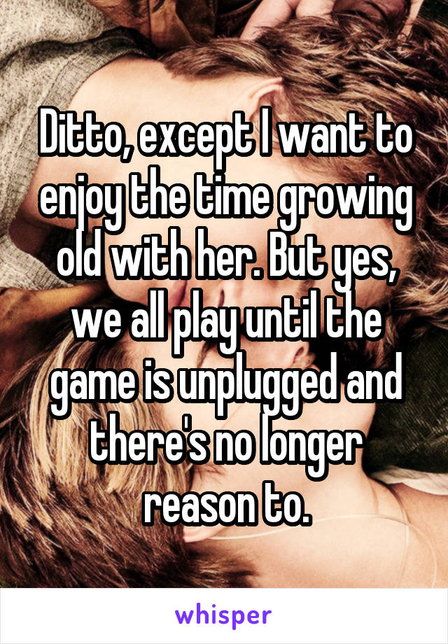 Ditto, except I want to enjoy the time growing old with her. But yes, we all play until the game is unplugged and there's no longer reason to.