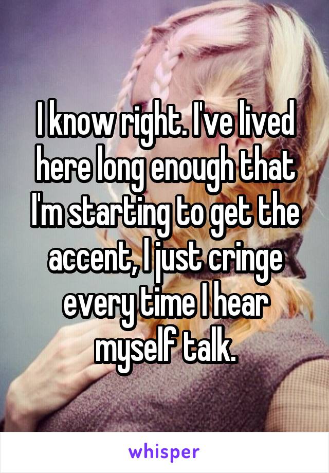 I know right. I've lived here long enough that I'm starting to get the accent, I just cringe every time I hear myself talk.