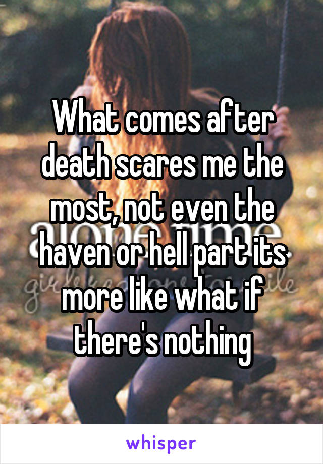 What comes after death scares me the most, not even the haven or hell part its more like what if there's nothing