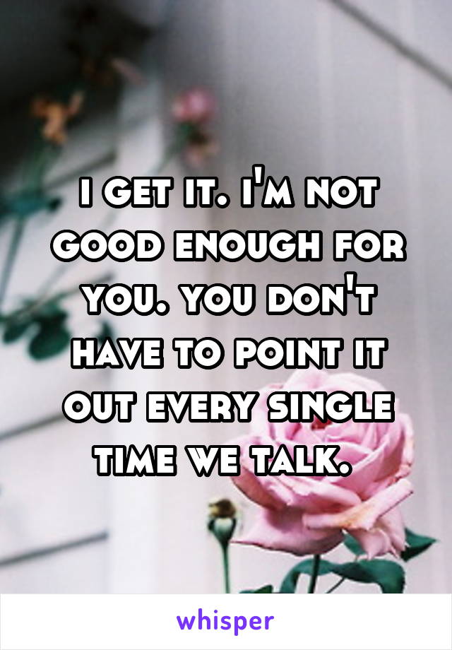 i get it. i'm not good enough for you. you don't have to point it out every single time we talk. 