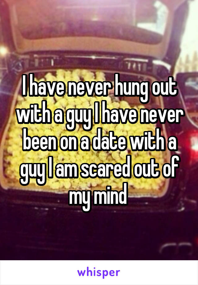 I have never hung out with a guy I have never been on a date with a guy I am scared out of my mind 