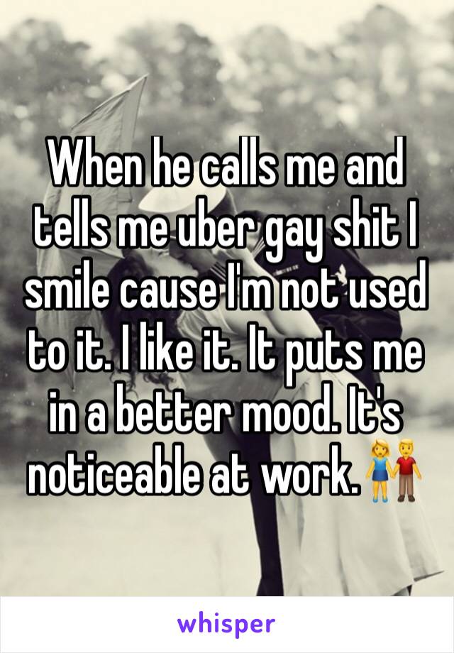 When he calls me and tells me uber gay shit I smile cause I'm not used to it. I like it. It puts me in a better mood. It's noticeable at work.👫