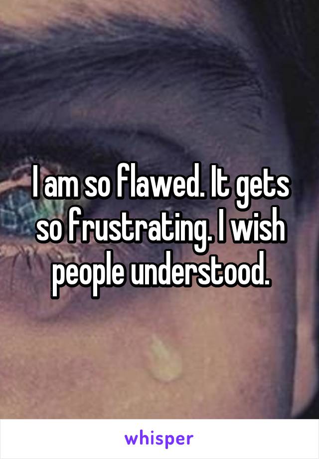 I am so flawed. It gets so frustrating. I wish people understood.