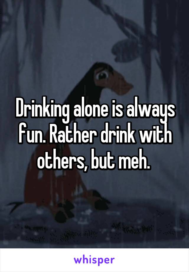 Drinking alone is always fun. Rather drink with others, but meh. 