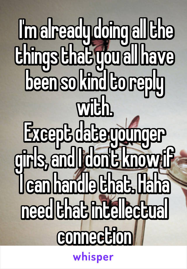  I'm already doing all the things that you all have been so kind to reply with.
Except date younger girls, and I don't know if I can handle that. Haha need that intellectual connection