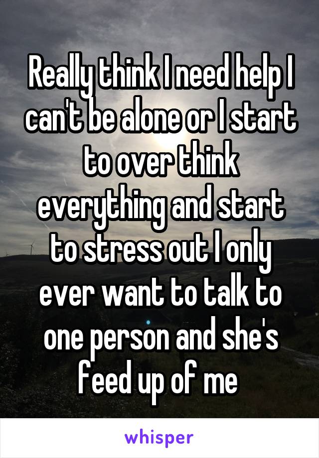 Really think I need help I can't be alone or I start to over think everything and start to stress out I only ever want to talk to one person and she's feed up of me 