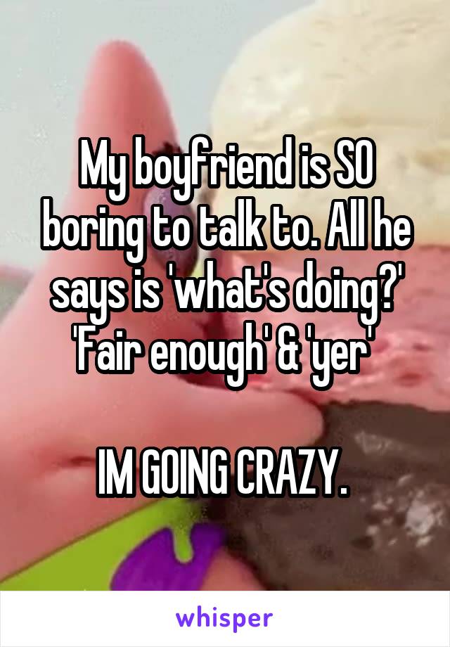 My boyfriend is SO boring to talk to. All he says is 'what's doing?' 'Fair enough' & 'yer' 

IM GOING CRAZY. 