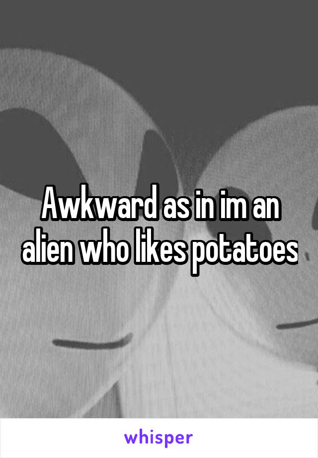 Awkward as in im an alien who likes potatoes