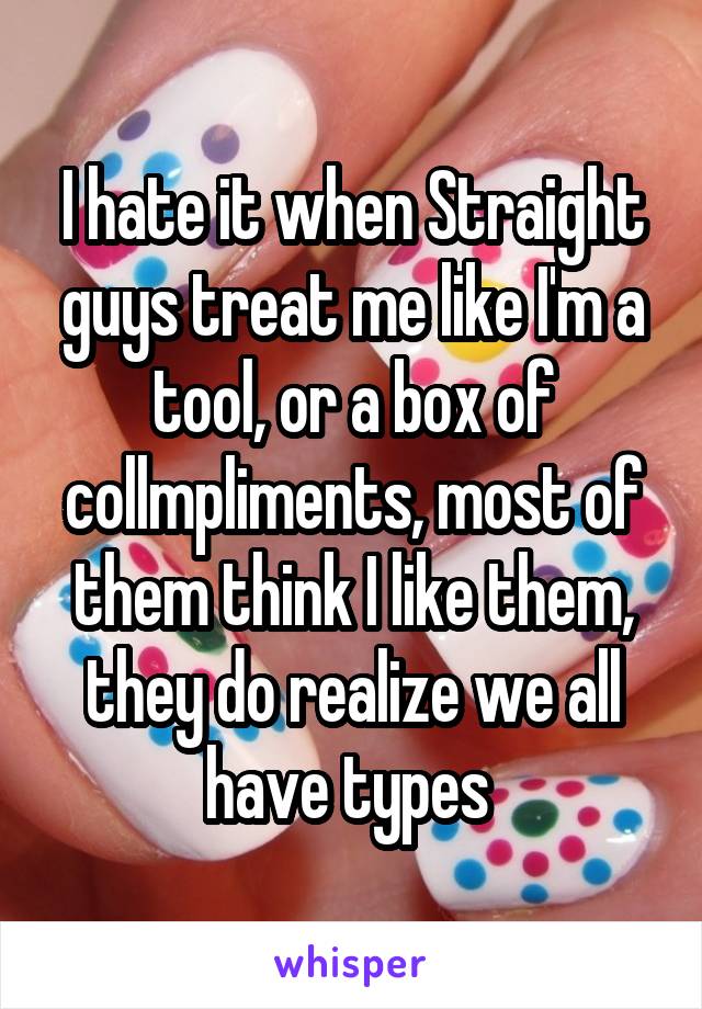 I hate it when Straight guys treat me like I'm a tool, or a box of collmpliments, most of them think I like them, they do realize we all have types 