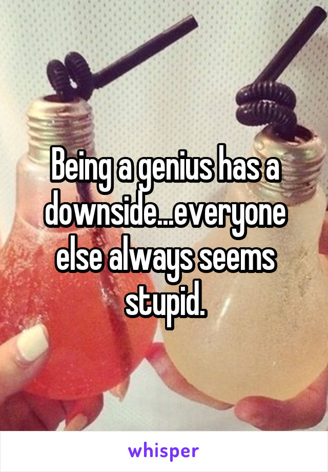 Being a genius has a downside...everyone else always seems stupid.