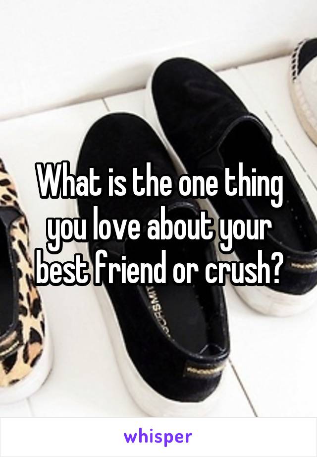 What is the one thing you love about your best friend or crush?