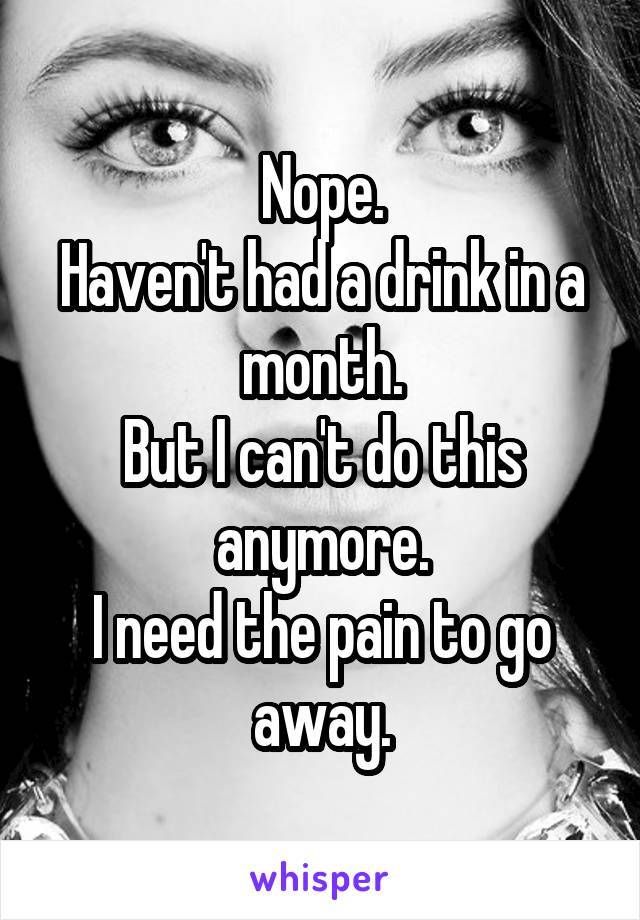 Nope.
Haven't had a drink in a month.
But I can't do this anymore.
I need the pain to go away.