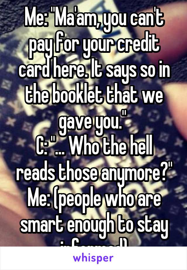 Me: "Ma'am, you can't pay for your credit card here. It says so in the booklet that we gave you." 
C: "... Who the hell reads those anymore?"
Me: (people who are smart enough to stay informed)