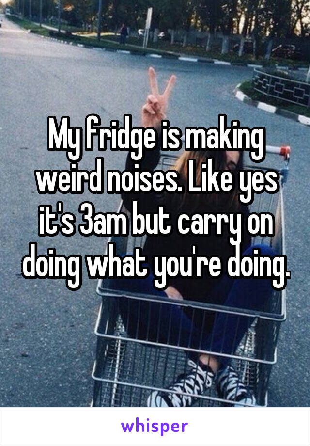 My fridge is making weird noises. Like yes it's 3am but carry on doing what you're doing. 