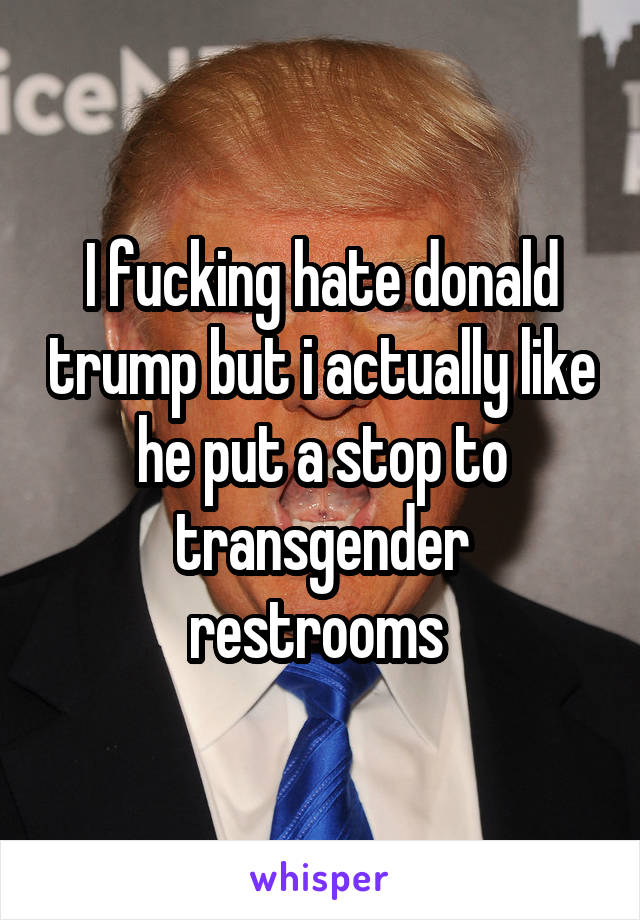 I fucking hate donald trump but i actually like he put a stop to transgender restrooms 