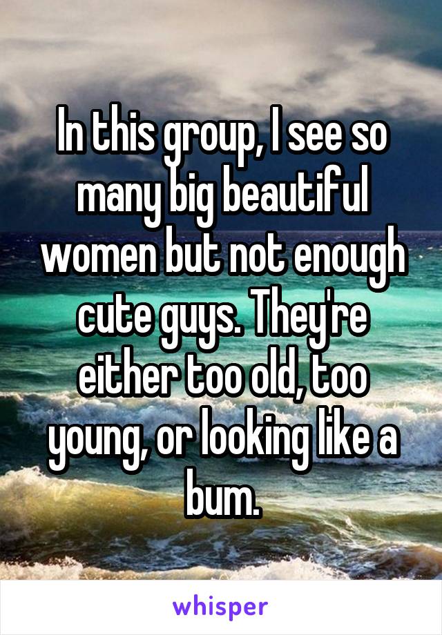 In this group, I see so many big beautiful women but not enough cute guys. They're either too old, too young, or looking like a bum.