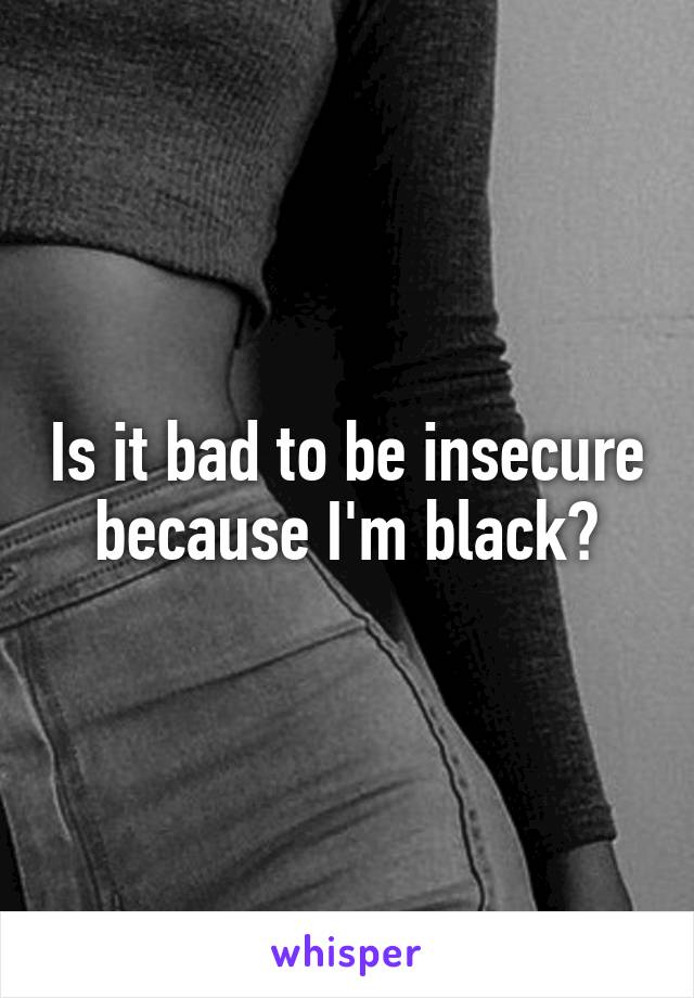 Is it bad to be insecure because I'm black?