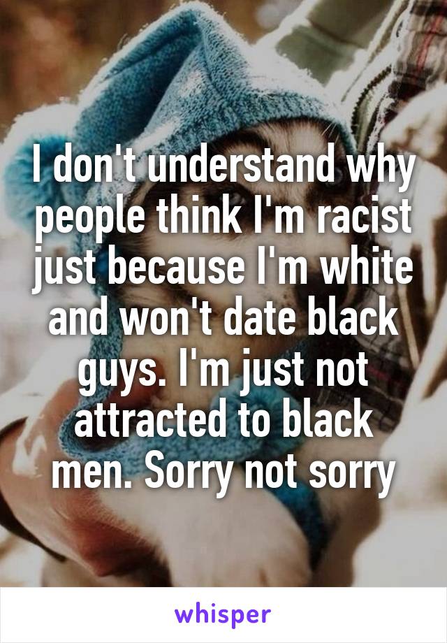 I don't understand why people think I'm racist just because I'm white and won't date black guys. I'm just not attracted to black men. Sorry not sorry