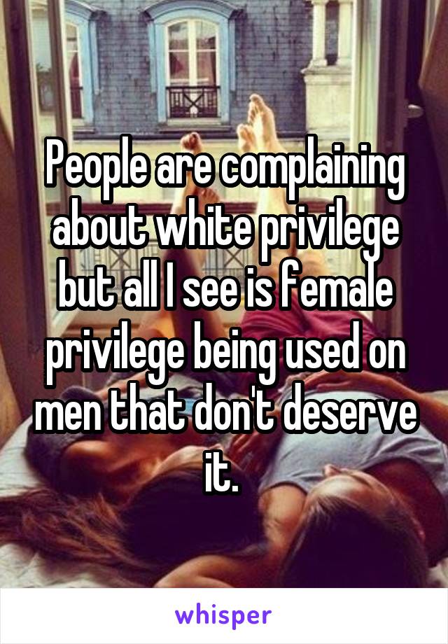 People are complaining about white privilege but all I see is female privilege being used on men that don't deserve it. 