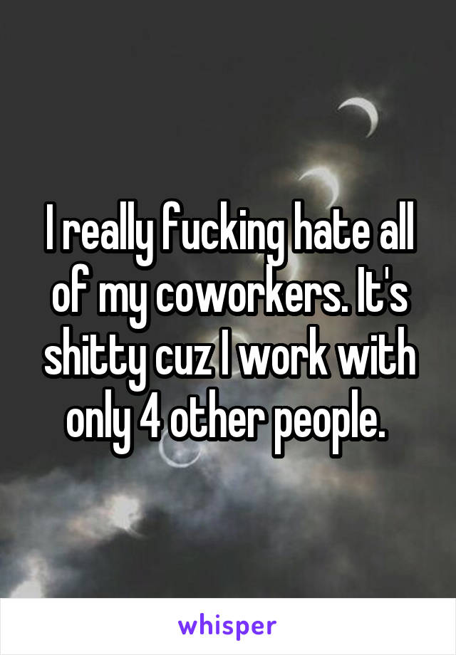 I really fucking hate all of my coworkers. It's shitty cuz I work with only 4 other people. 