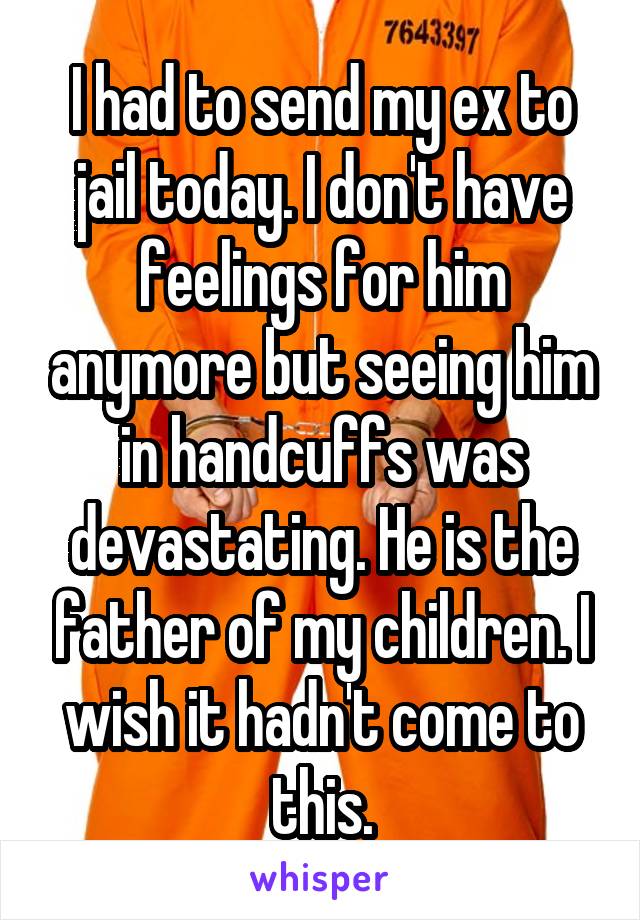 I had to send my ex to jail today. I don't have feelings for him anymore but seeing him in handcuffs was devastating. He is the father of my children. I wish it hadn't come to this.