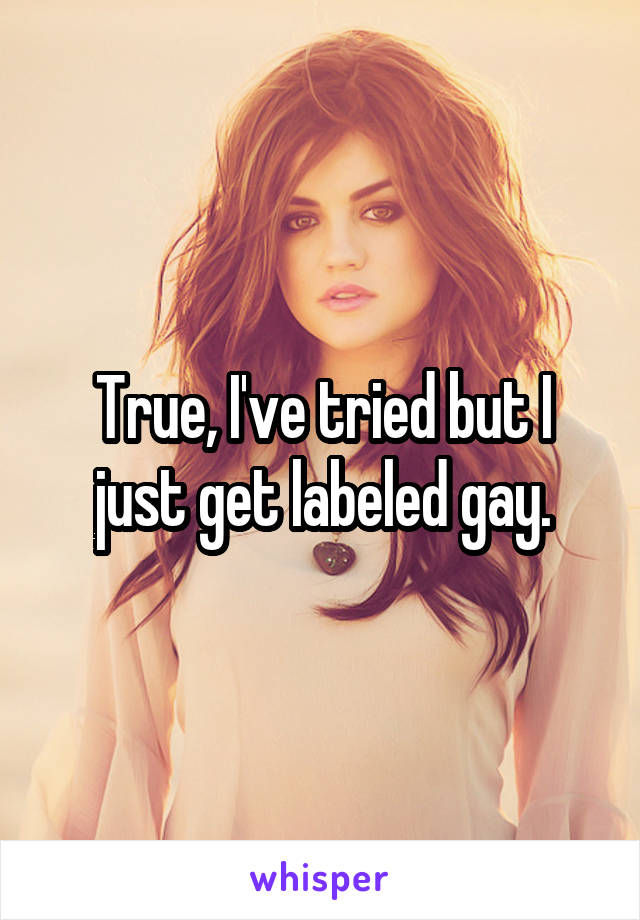 True, I've tried but I just get labeled gay.