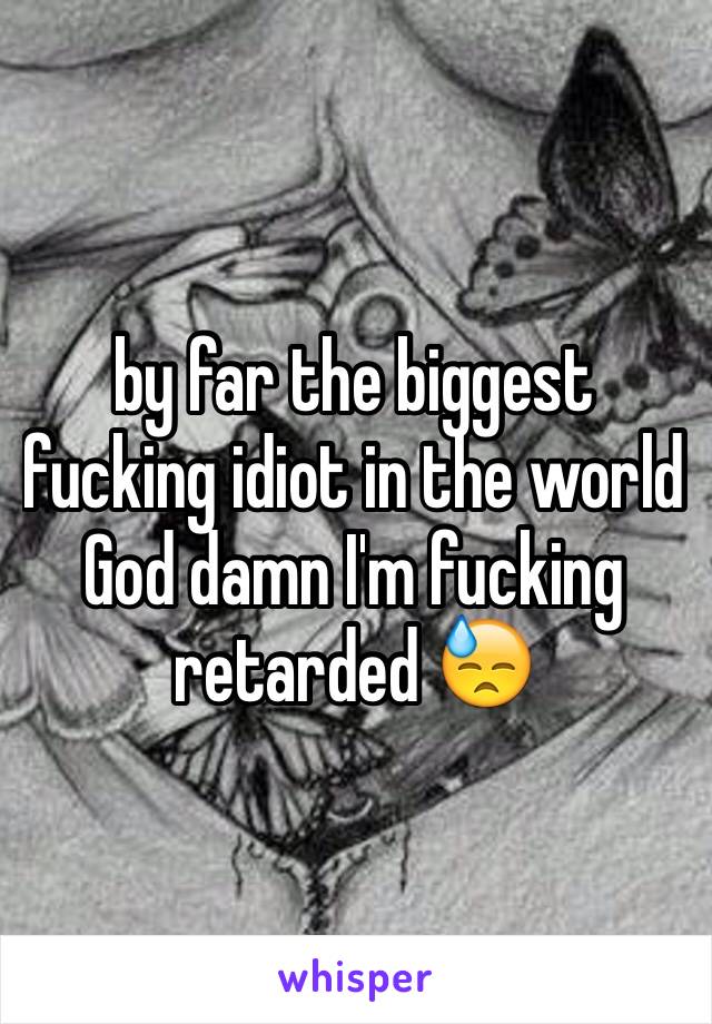 by far the biggest fucking idiot in the world God damn I'm fucking retarded 😓