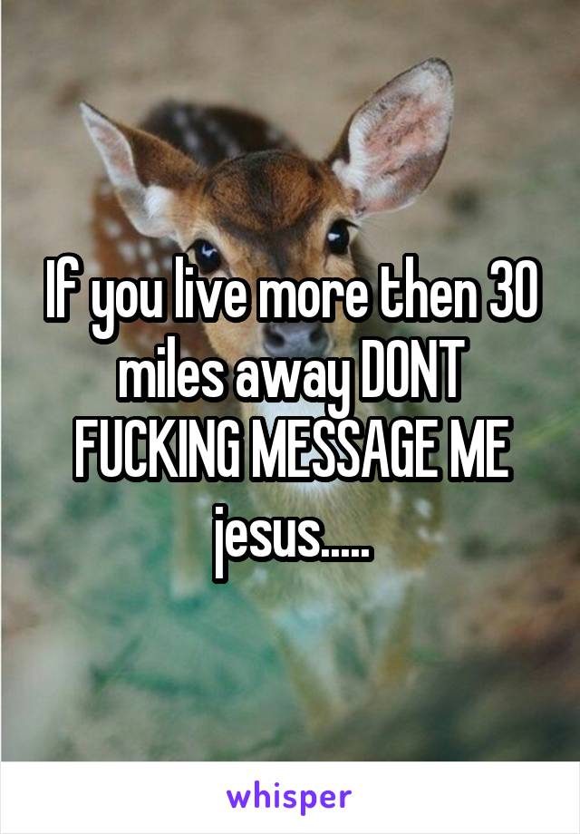 If you live more then 30 miles away DONT FUCKING MESSAGE ME jesus.....